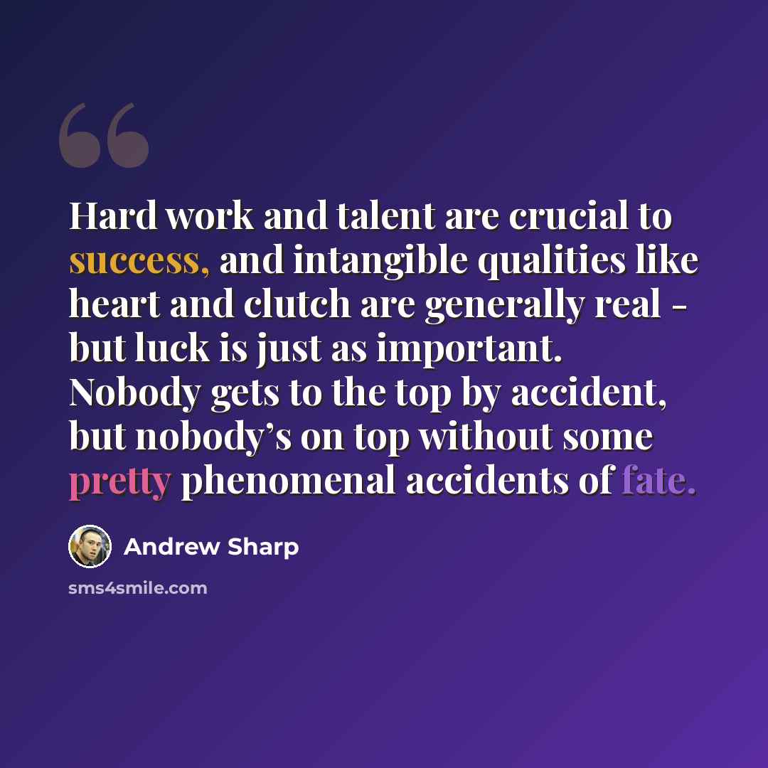 “Hard work and talent are crucial to success, and intangible qualities like heart and clutch are generally real - but luck is just as important. Nobody gets to the top by accident, but nobody’s on top without some pretty phenomenal accidents of fate.” quote by Andrew Sharp