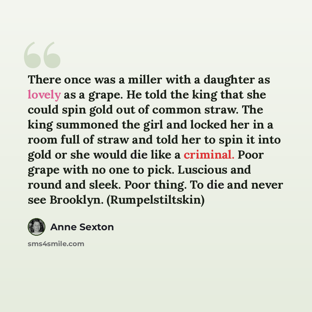 “There once was a miller with a daughter as lovely as a grape. He told the king that she could spin gold out of common straw. The king summoned the girl and locked her in a room full of straw and told her to spin it into gold or she would die like a criminal. Poor grape with no one to pick…” quote by Anne Sexton