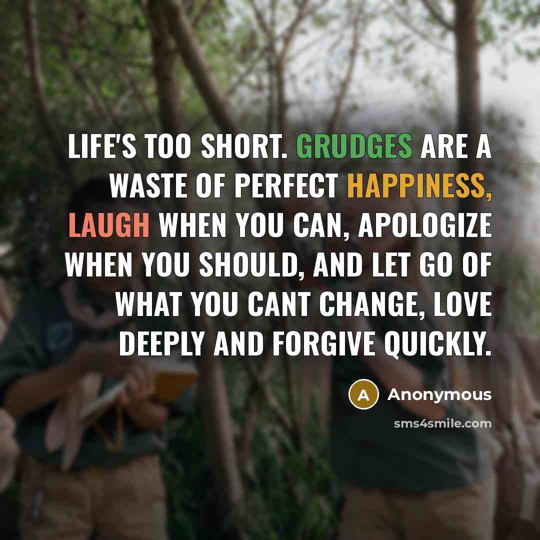 “Life's too short. Grudges are a waste of perfect happiness, Laugh when you can, apologize when you should, and let go of what you cant change, Love deeply and forgive quickly.” quote by Anonymous