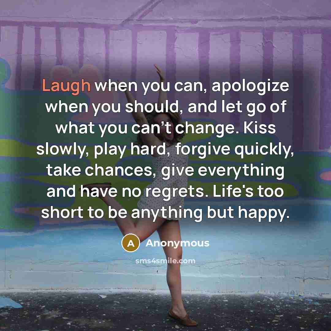 “Laugh when you can, apologize when you should, and let go of what you can't change. Kiss slowly, play hard, forgive quickly, take chances, give everything and have no regrets. Life's too short to be anything but happy.” quote by Anonymous