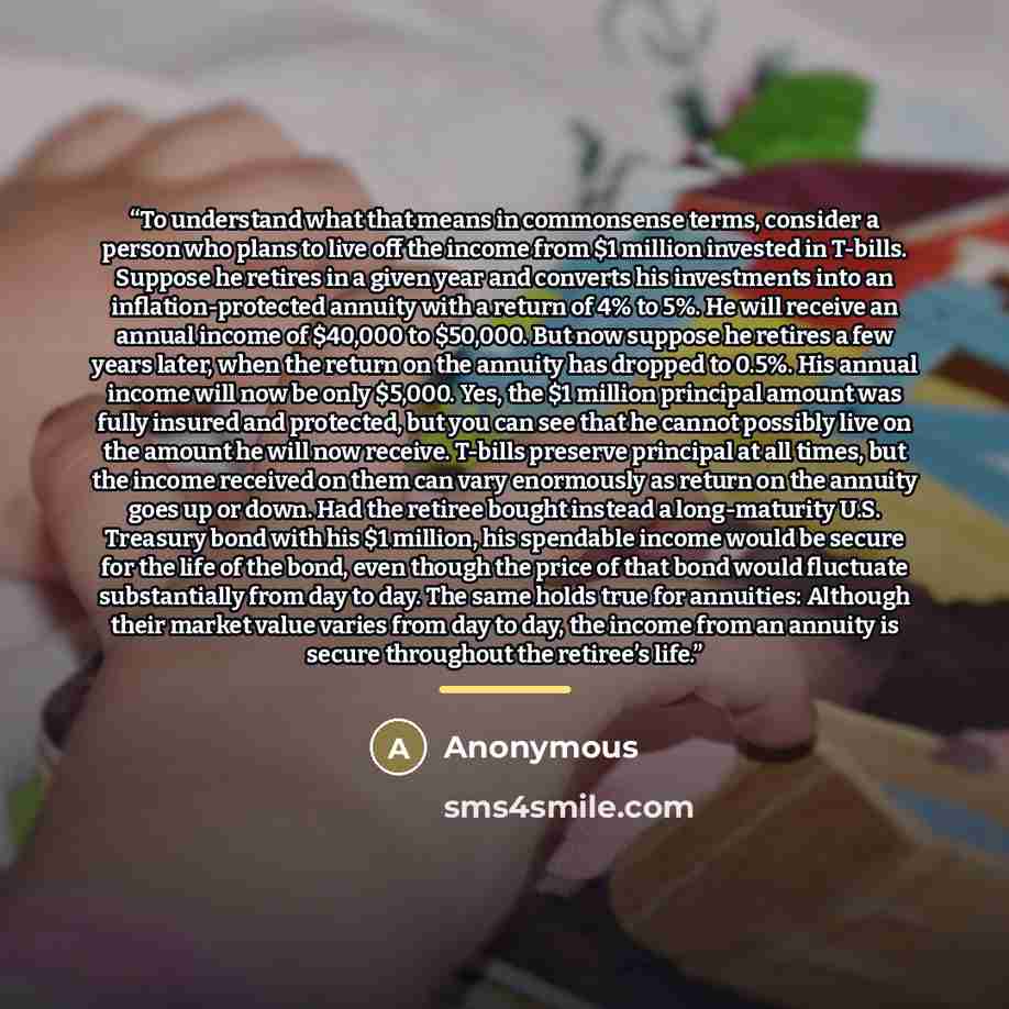 “To understand what that means in commonsense terms, consider a person who plans to live off the income from $1 million invested in T-bills. Suppose he retires in a given year and converts his investments into an inflation-protected annuity with a return of 4% to 5%. He will receive an annual…” quote by Anonymous