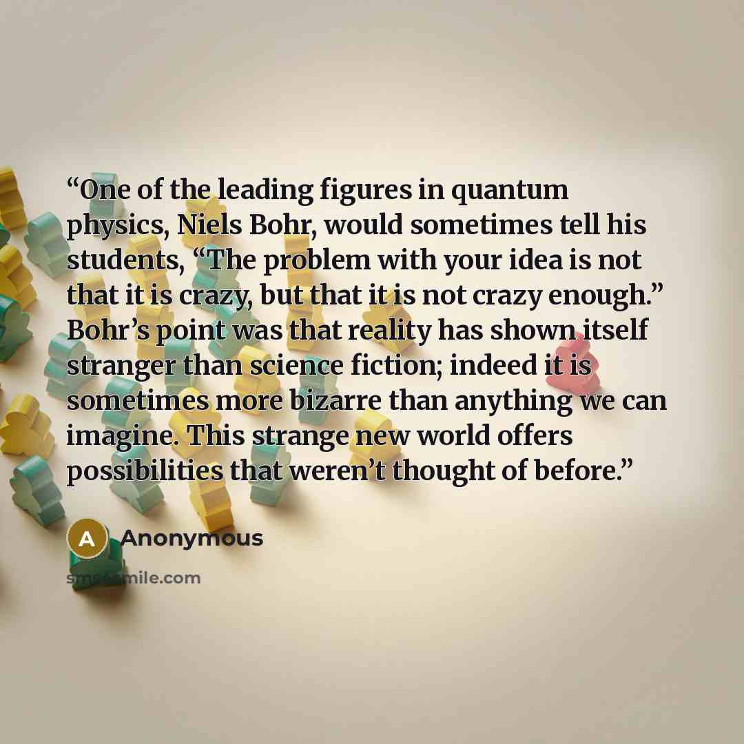 “One of the leading figures in quantum physics, Niels Bohr, would sometimes tell his students, “The problem with your idea is not that it is crazy, but that it is not crazy enough.” Bohr’s point was that reality has shown itself stranger than science fiction; indeed it is sometimes more bizarre…” quote by Anonymous