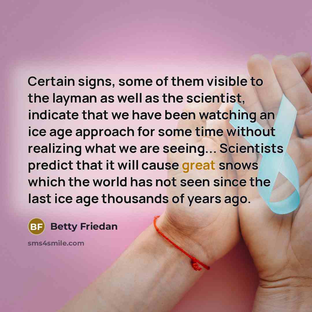 “Certain signs, some of them visible to the layman as well as the scientist, indicate that we have been watching an ice age approach for some time without realizing what we are seeing... Scientists predict that it will cause great snows which the world has not seen since the last ice age thousands…” quote by Betty Friedan