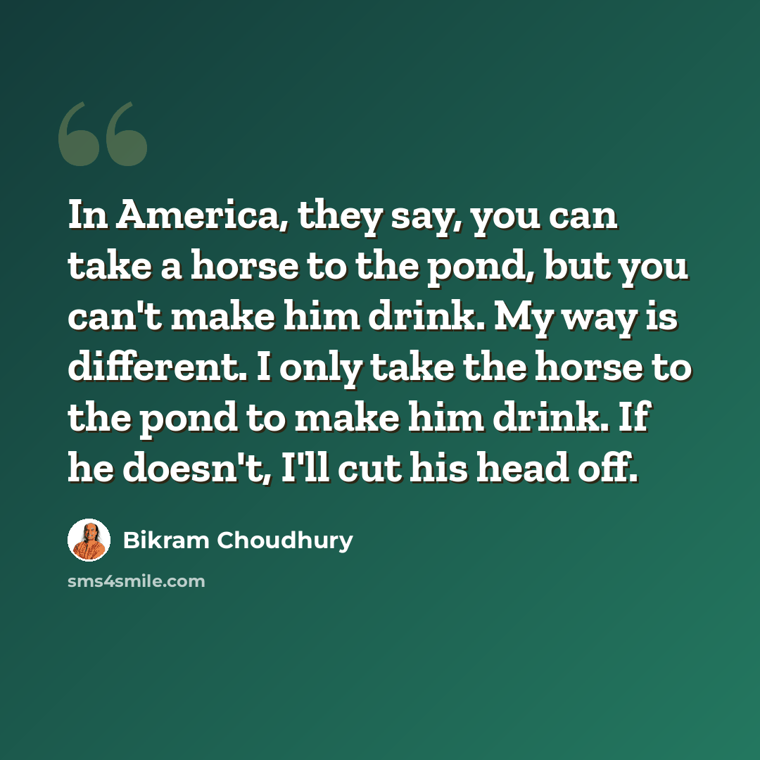 “In America, they say, you can take a horse to the pond, but you can't make him drink. My way is different. I only take the horse to the pond to make him drink. If he doesn't, I'll cut his head off.” quote by Bikram Choudhury