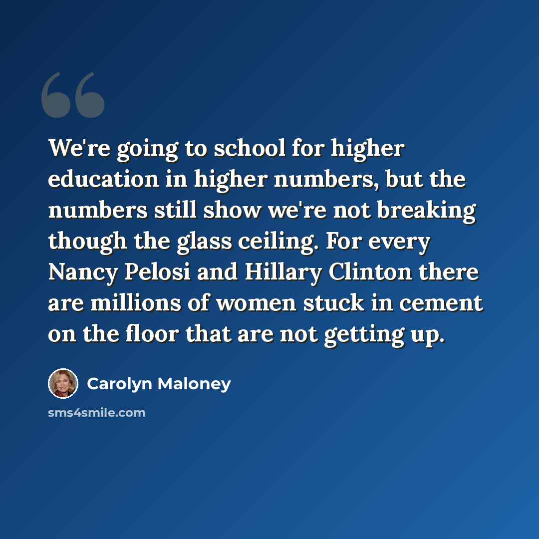 “We're going to school for higher education in higher numbers, but the numbers still show we're not breaking though the glass ceiling. For every Nancy Pelosi and Hillary Clinton there are millions of women stuck in cement on the floor that are not getting up.” quote by Carolyn Maloney