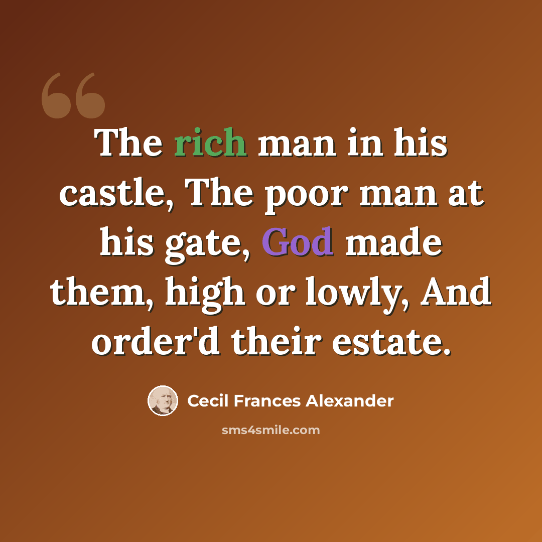 “The rich man in his castle, The poor man at his gate, God made them, high or lowly, And order'd their estate.” quote by Cecil Frances Alexander