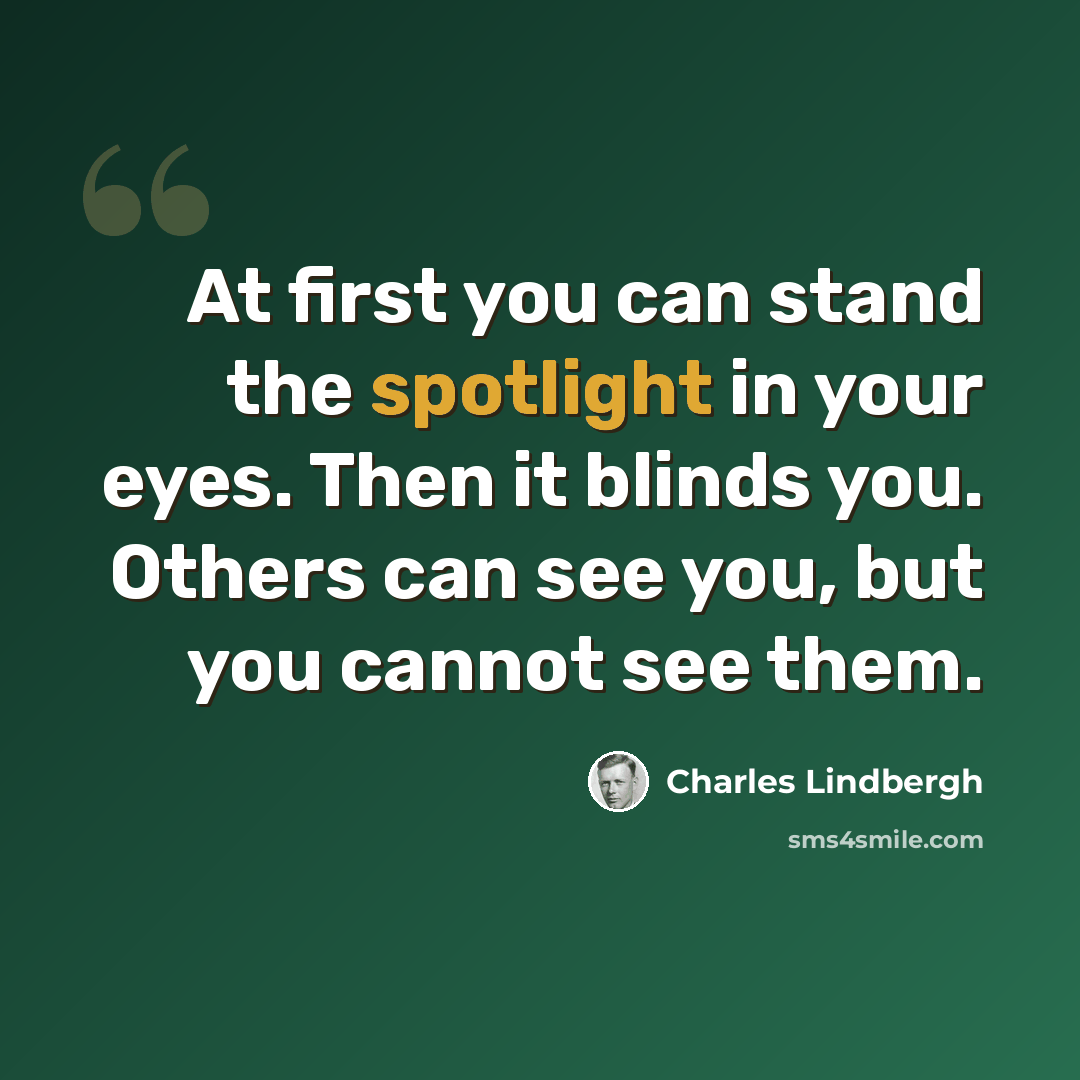 “At first you can stand the spotlight in your eyes. Then it blinds you. Others can see you, but you cannot see them.” quote by Charles Lindbergh
