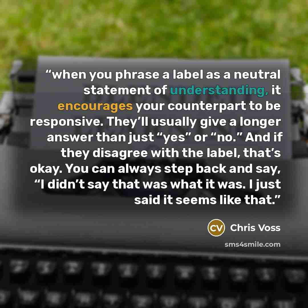 “when you phrase a label as a neutral statement of understanding, it encourages your counterpart to be responsive. They’ll usually give a longer answer than just “yes” or “no.” And if they disagree with the label, that’s okay. You can always step back and say, “I didn’t say that was what it was. I…” quote by Chris Voss