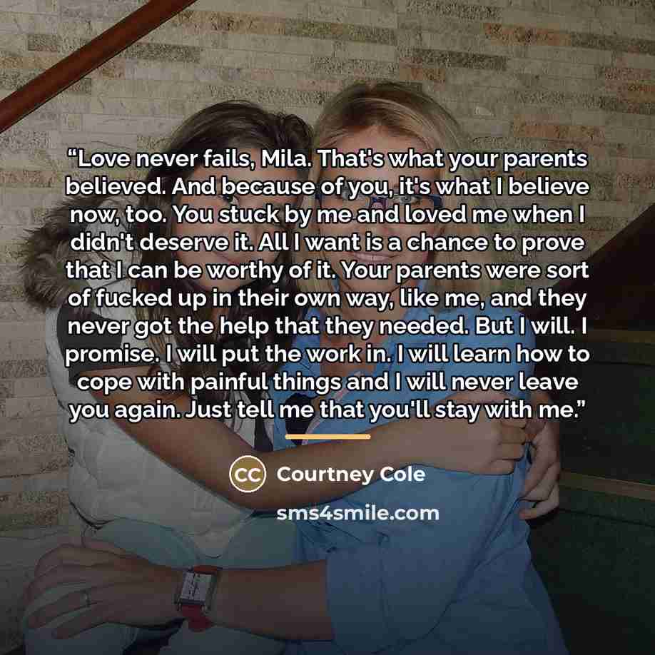 “Love never fails, Mila. That's what your parents believed. And because of you, it's what I believe now, too. You stuck by me and loved me when I didn't deserve it. All I want is a chance to prove that I can be worthy of it. Your parents were sort of fucked up in their own way, like me, and they…” quote by Courtney Cole