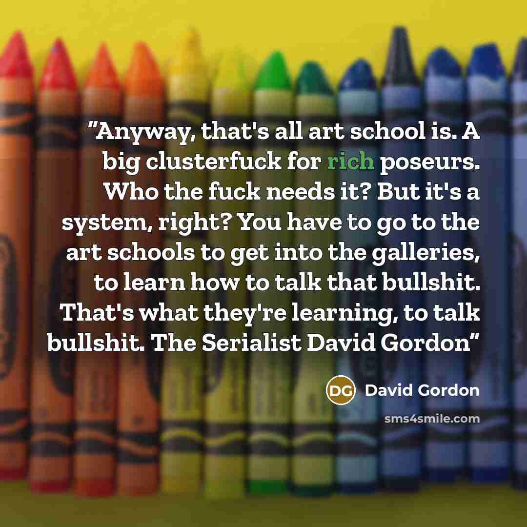 “Anyway, that's all art school is. A big clusterfuck for rich poseurs. Who the fuck needs it? But it's a system, right? You have to go to the art schools to get into the galleries, to learn how to talk that bullshit. That's what they're learning, to talk bullshit. The Serialist David Gordon” quote by David Gordon
