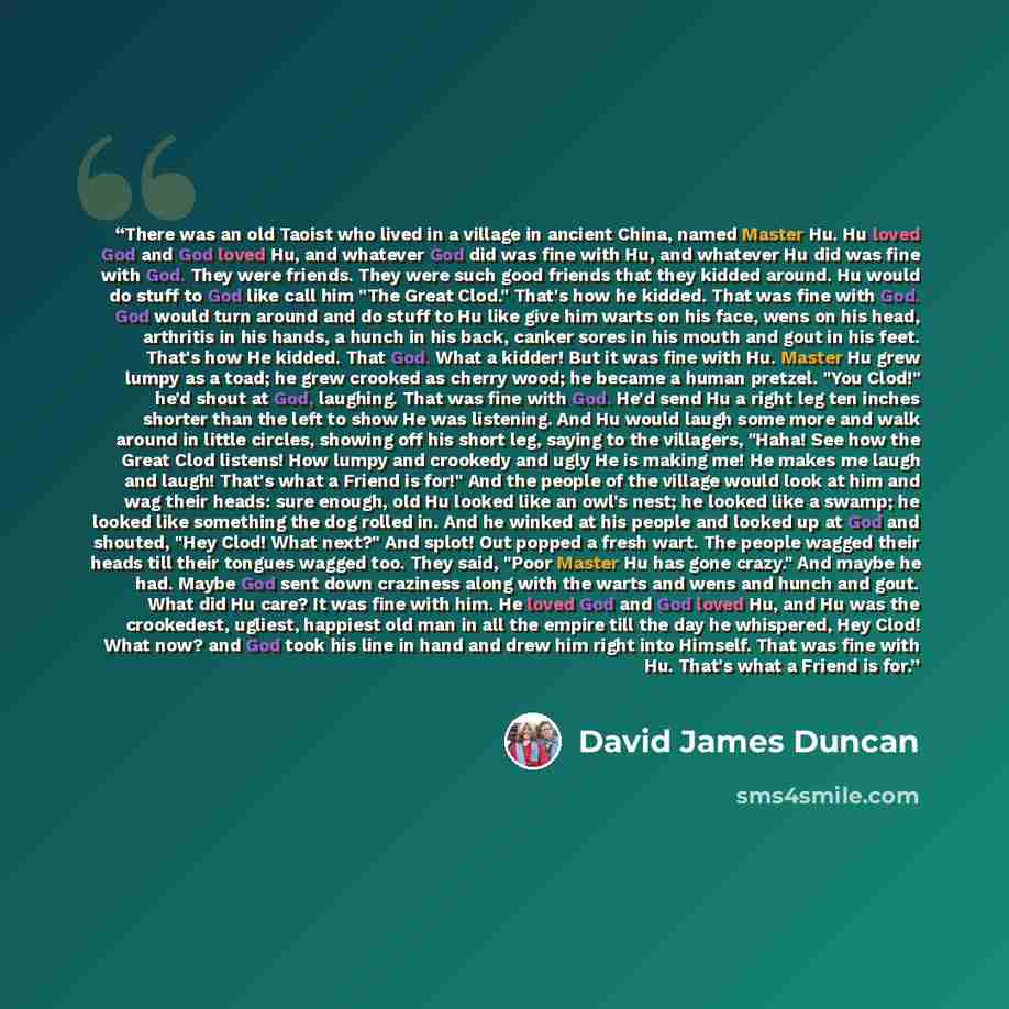 “There was an old Taoist who lived in a village in ancient China, named Master Hu. Hu loved God and God loved Hu, and whatever God did was fine with Hu, and whatever Hu did was fine with God. They were friends. They were such good friends that they kidded around. Hu would do stuff to God like call…” quote by David James Duncan