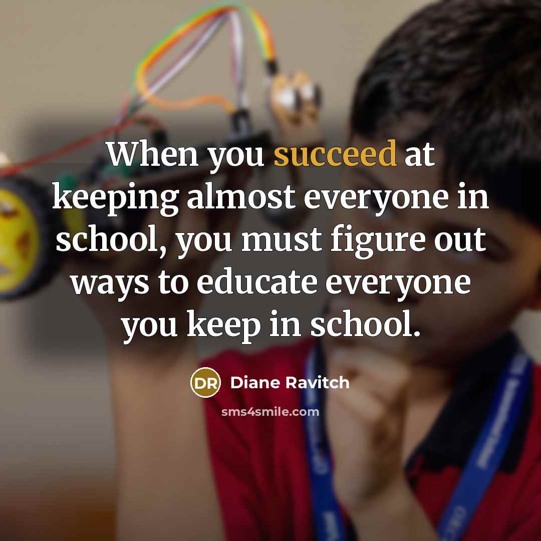“When you succeed at keeping almost everyone in school, you must figure out ways to educate everyone you keep in school.” quote by Diane Ravitch