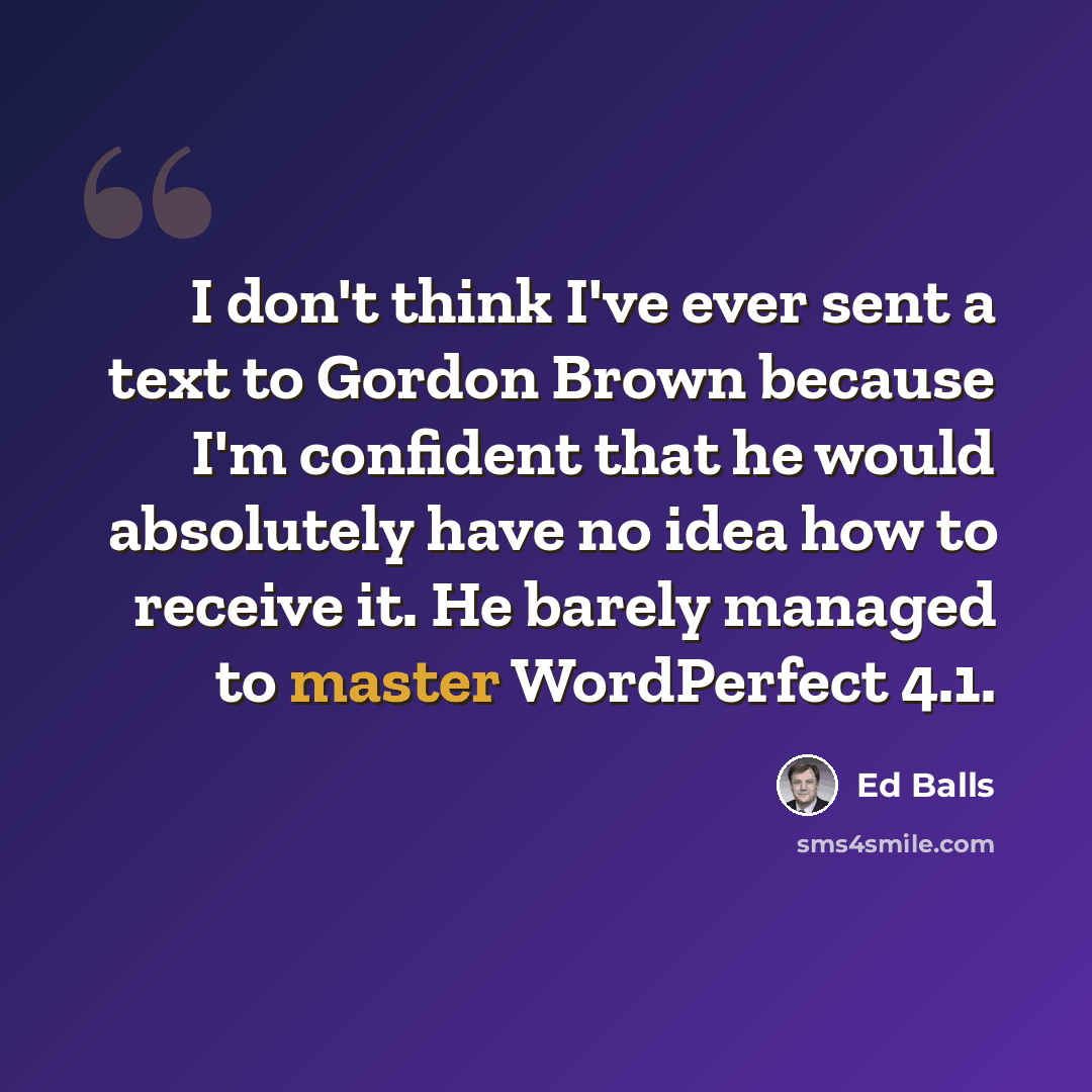 “I don't think I've ever sent a text to Gordon Brown because I'm confident that he would absolutely have no idea how to receive it. He barely managed to master WordPerfect 4.1.” quote by Ed Balls