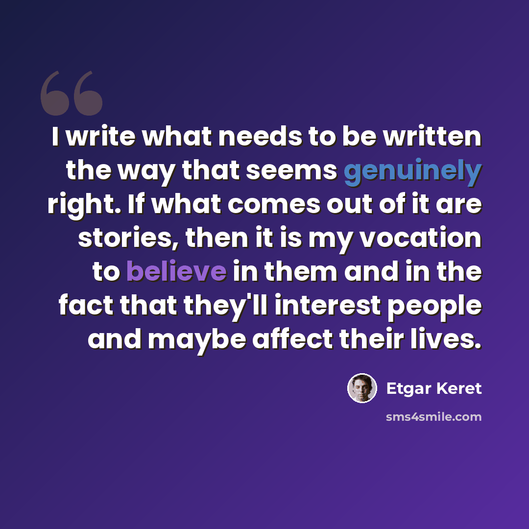 “I write what needs to be written the way that seems genuinely right. If what comes out of it are stories, then it is my vocation to believe in them and in the fact that they'll interest people and maybe affect their lives.” quote by Etgar Keret