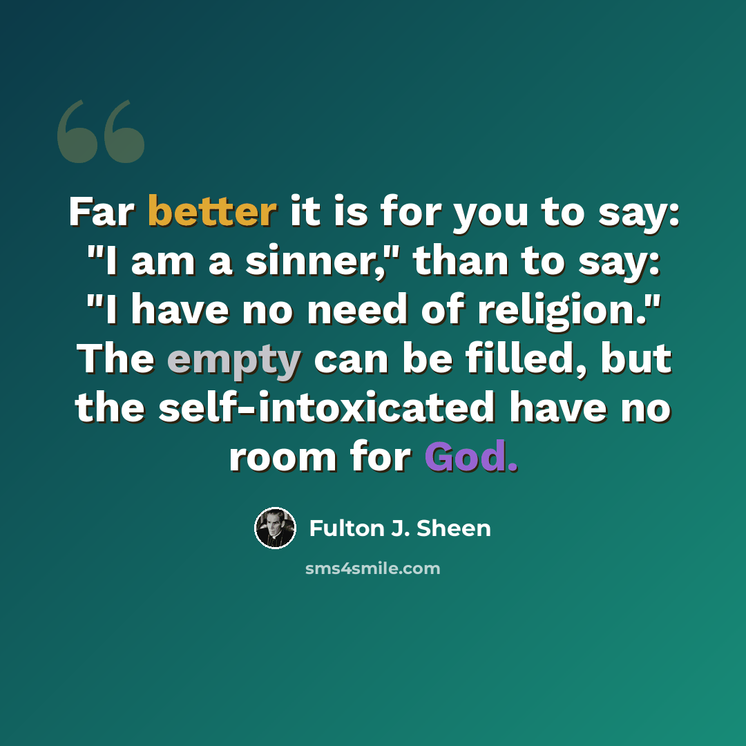 “Far better it is for you to say: "I am a sinner," than to say: "I have no need of religion." The empty can be filled, but the self-intoxicated have no room for God.” quote by Fulton J. Sheen