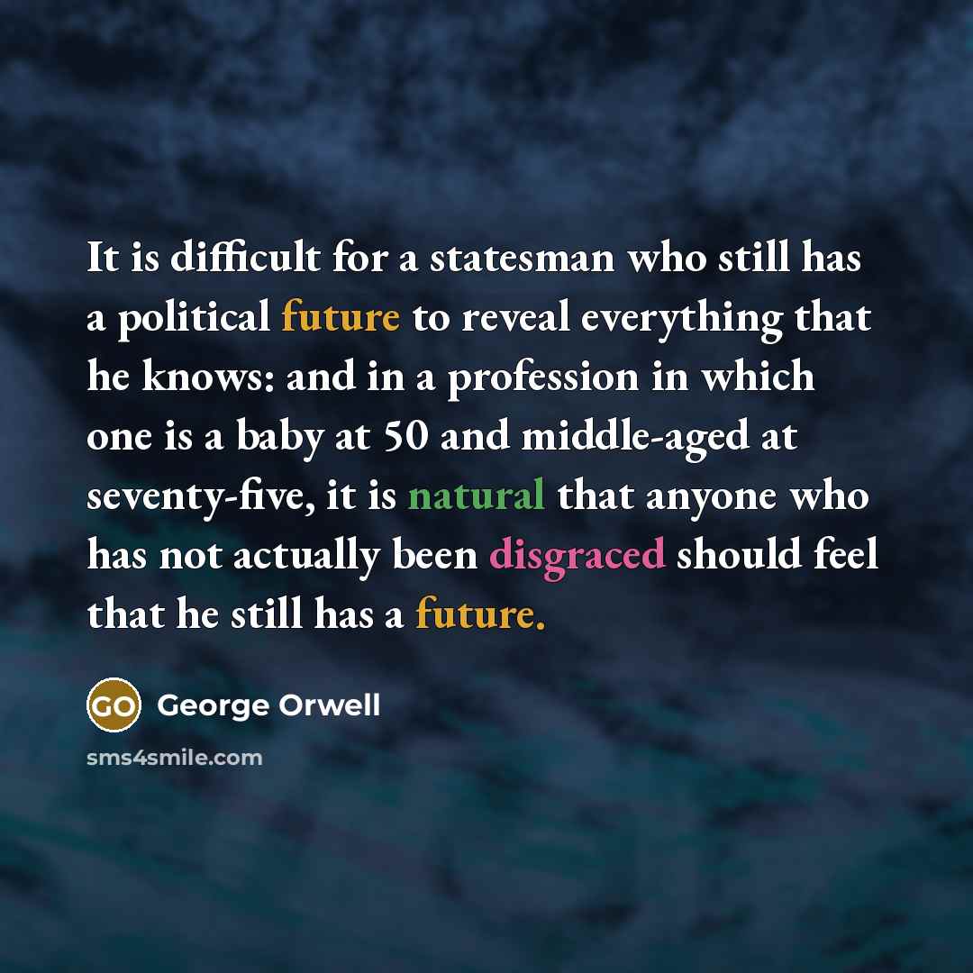 “It is difficult for a statesman who still has a political future to reveal everything that he knows: and in a profession in which one is a baby at 50 and middle-aged at seventy-five, it is natural that anyone who has not actually been disgraced should feel that he still has a future.” quote by George Orwell
