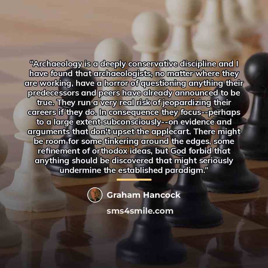 “Archaeology is a deeply conservative discipline and I have found that archaeologists, no matter where they are working, have a horror of questioning anything their predecessors and peers have already announced to be true. They run a very real risk of jeopardizing their careers if they do. In…” quote by Graham Hancock