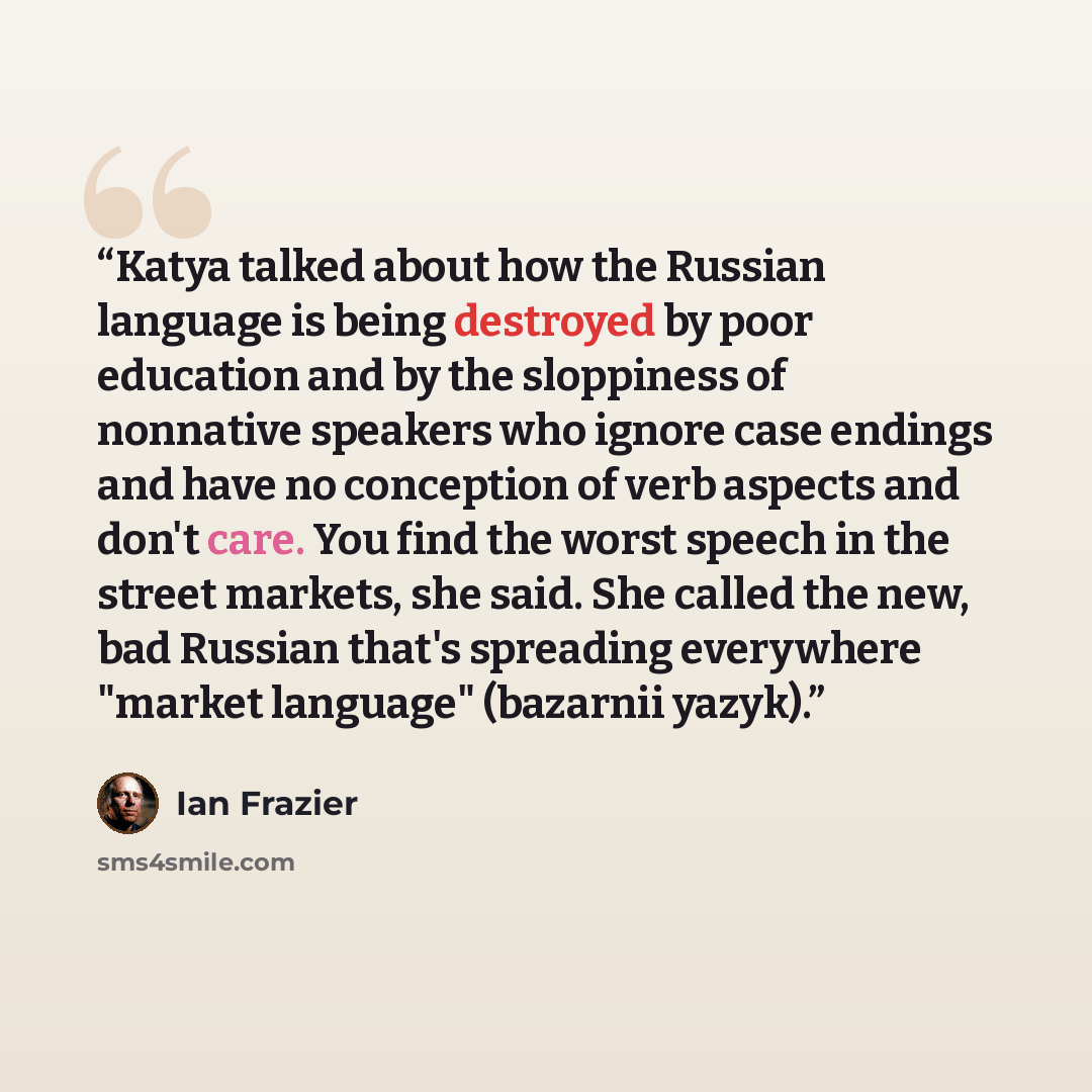 “Katya talked about how the Russian language is being destroyed by poor education and by the sloppiness of nonnative speakers who ignore case endings and have no conception of verb aspects and don't care. You find the worst speech in the street markets, she said. She called the new, bad Russian…” quote by Ian Frazier