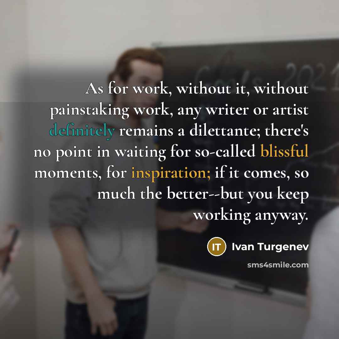 “As for work, without it, without painstaking work, any writer or artist definitely remains a dilettante; there's no point in waiting for so-called blissful moments, for inspiration; if it comes, so much the better--but you keep working anyway.” quote by Ivan Turgenev