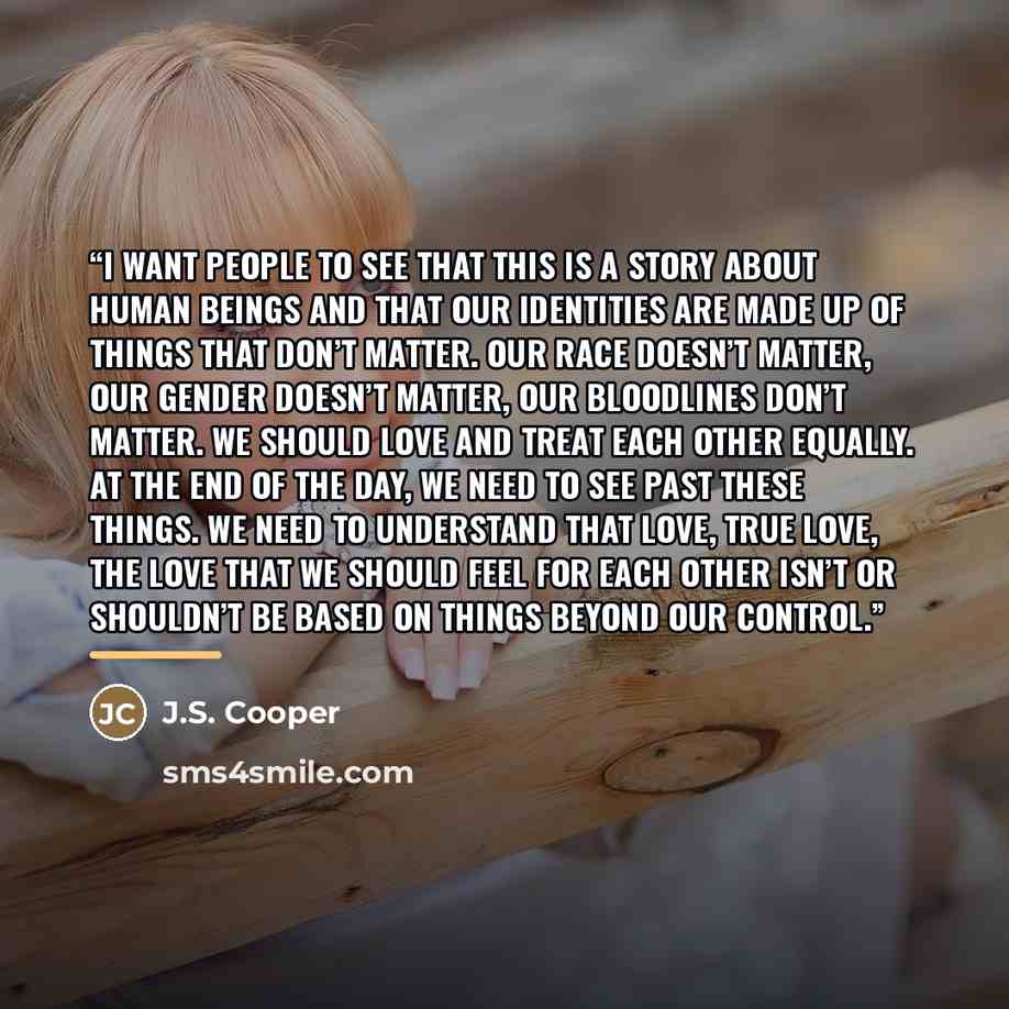 “I want people to see that this is a story about human beings and that our identities are made up of things that don’t matter. Our race doesn’t matter, our gender doesn’t matter, our bloodlines don’t matter. We should love and treat each other equally. At the end of the day, we need to see past…” quote by J.S. Cooper