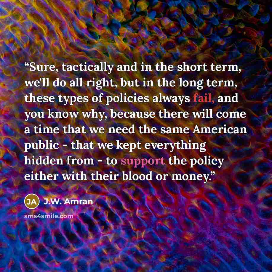 “Sure, tactically and in the short term, we'll do all right, but in the long term, these types of policies always fail, and you know why, because there will come a time that we need the same American public - that we kept everything hidden from - to support the policy either with their blood or…” quote by J.W. Amran