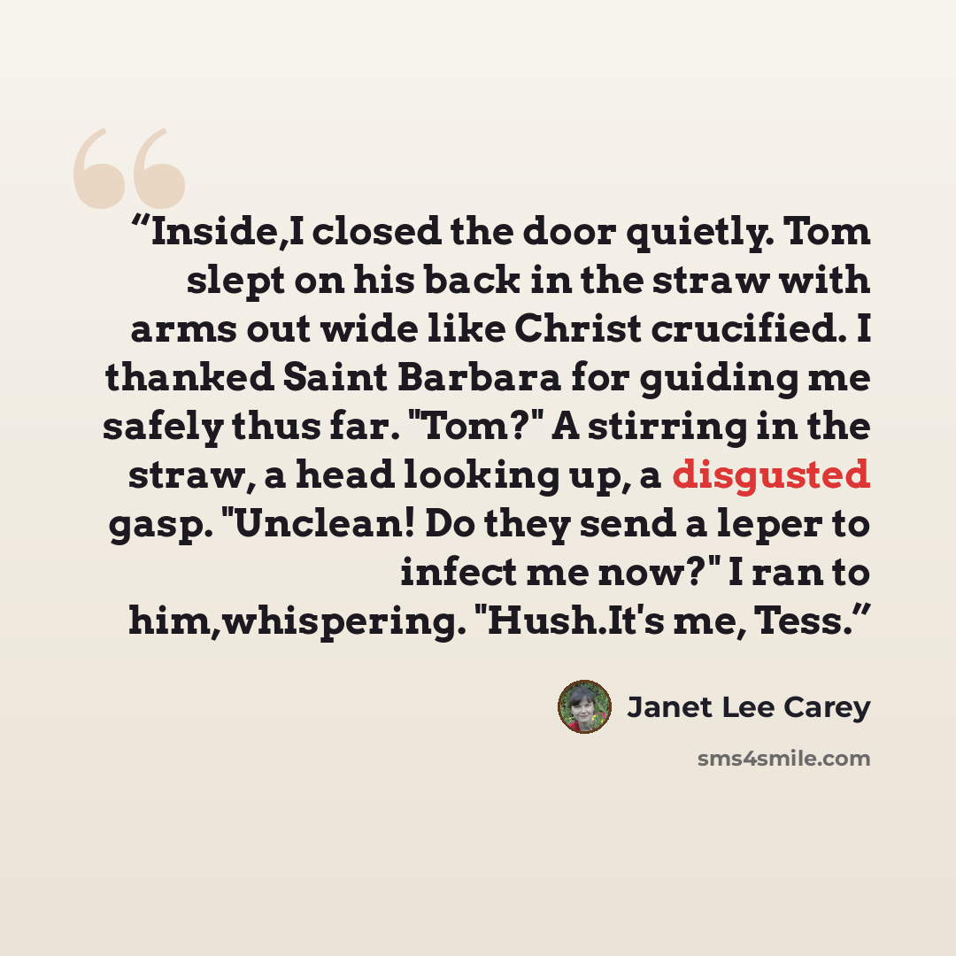“Inside,I closed the door quietly. Tom slept on his back in the straw with arms out wide like Christ crucified. I thanked Saint Barbara for guiding me safely thus far. "Tom?" A stirring in the straw, a head looking up, a disgusted gasp. "Unclean! Do they send a leper to infect me now?" I ran to…” quote by Janet Lee Carey