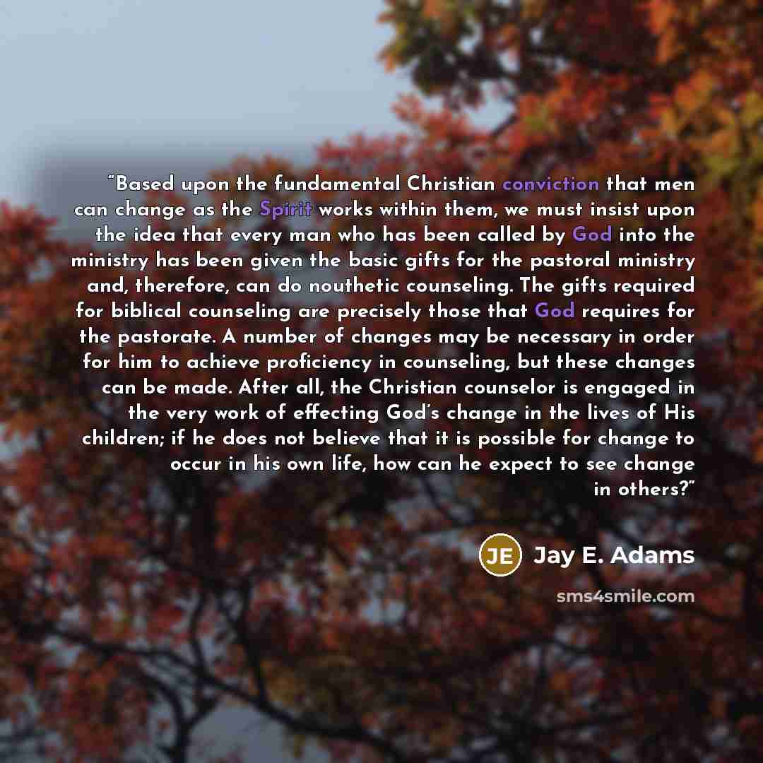 “Based upon the fundamental Christian conviction that men can change as the Spirit works within them, we must insist upon the idea that every man who has been called by God into the ministry has been given the basic gifts for the pastoral ministry and, therefore, can do nouthetic counseling. The…” quote by Jay E. Adams