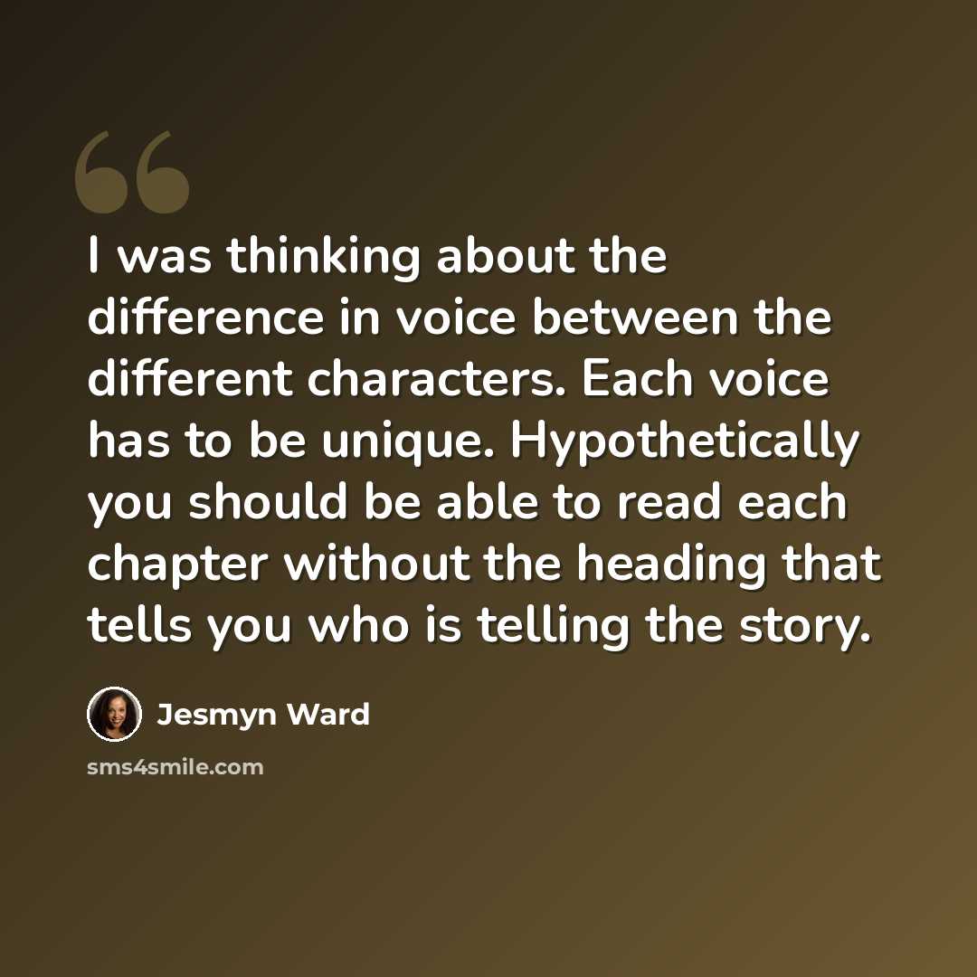 “I was thinking about the difference in voice between the different characters. Each voice has to be unique. Hypothetically you should be able to read each chapter without the heading that tells you who is telling the story.” quote by Jesmyn Ward