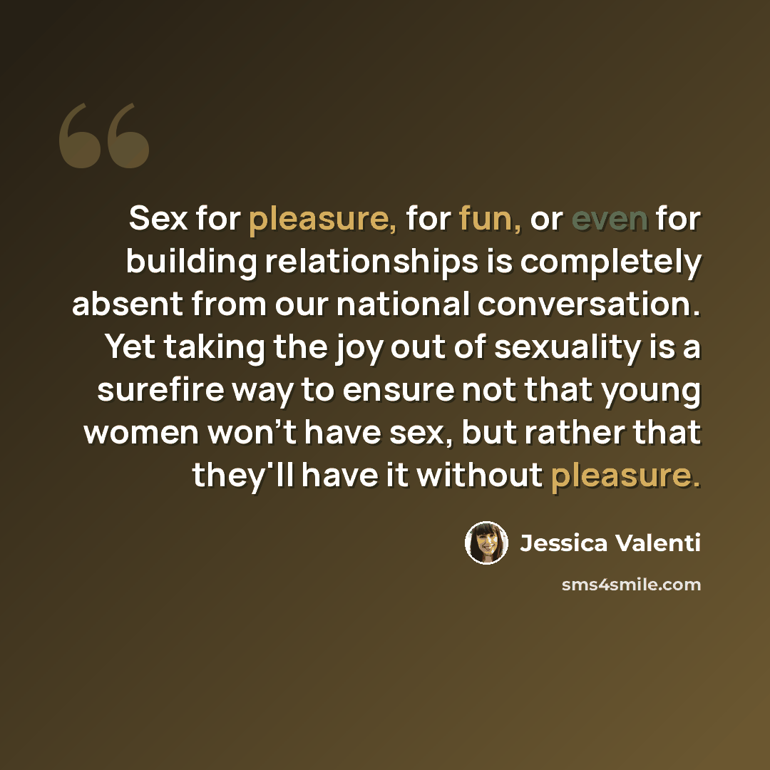 “Sex for pleasure, for fun, or even for building relationships is completely absent from our national conversation. Yet taking the joy out of sexuality is a surefire way to ensure not that young women won't have sex, but rather that they'll have it without pleasure.” quote by Jessica Valenti