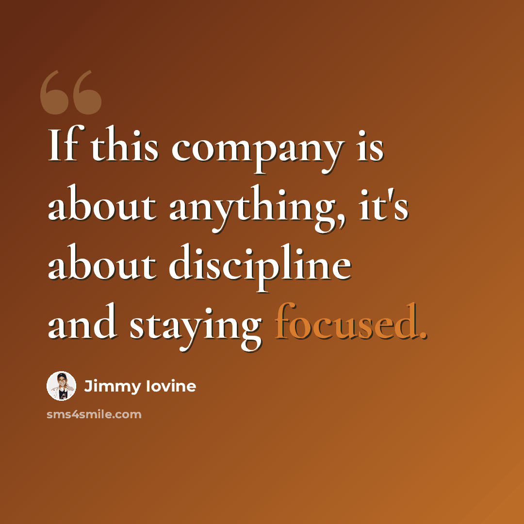 “If this company is about anything, it's about discipline and staying focused.” quote by Jimmy Iovine