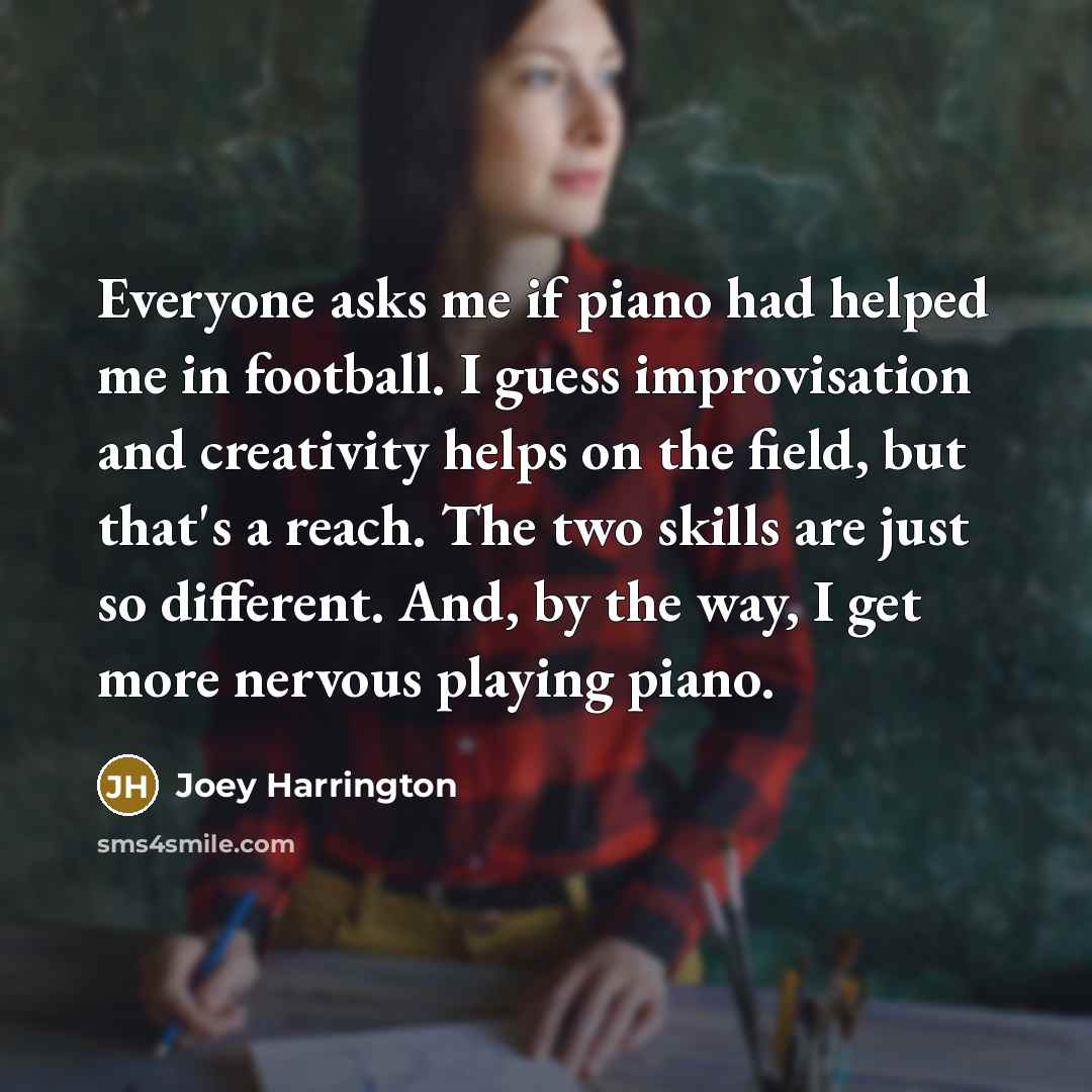 “Everyone asks me if piano had helped me in football. I guess improvisation and creativity helps on the field, but that's a reach. The two skills are just so different. And, by the way, I get more nervous playing piano.” quote by Joey Harrington