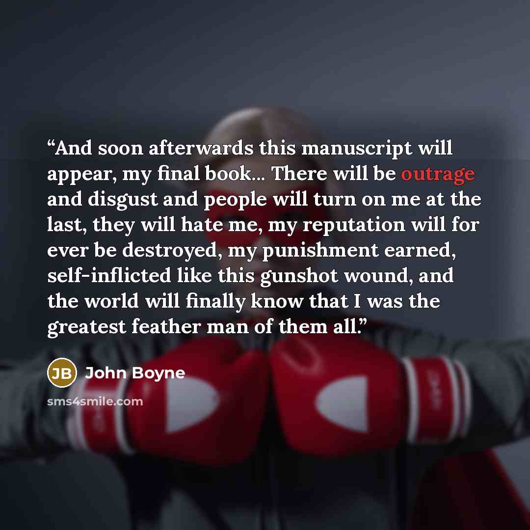 “And soon afterwards this manuscript will appear, my final book... There will be outrage and disgust and people will turn on me at the last, they will hate me, my reputation will for ever be destroyed, my punishment earned, self-inflicted like this gunshot wound, and the world will finally know…” quote by John Boyne