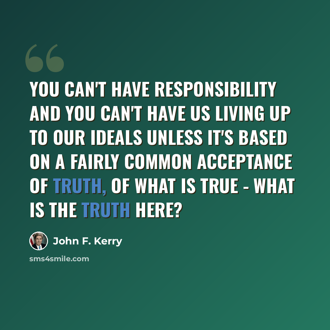 “You can't have responsibility and you can't have us living up to our ideals unless it's based on a fairly common acceptance of truth, of what is true - what is the truth here?” quote by John F. Kerry