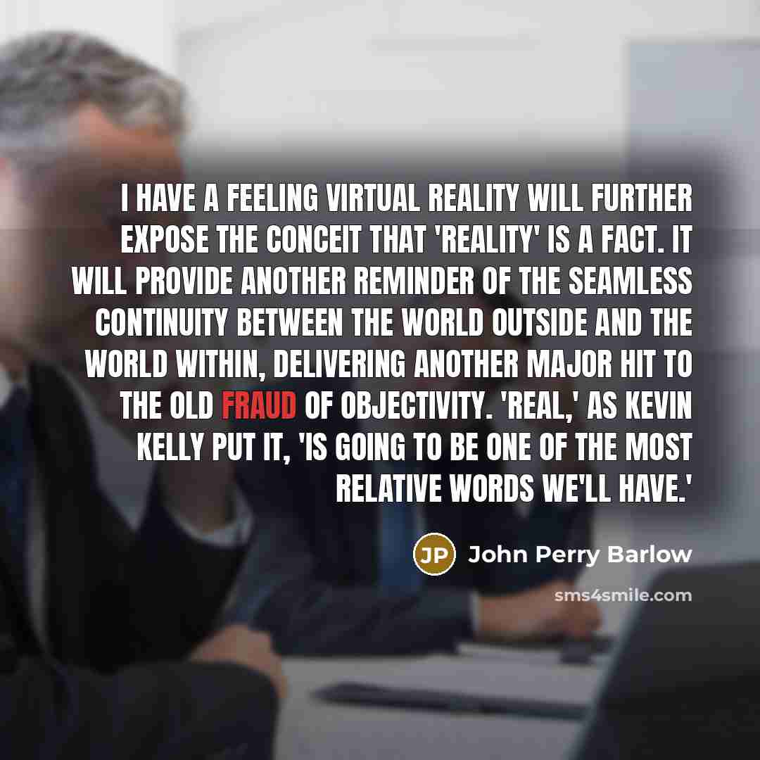 “I have a feeling Virtual Reality will further expose the conceit that 'reality' is a fact. It will provide another reminder of the seamless continuity between the world outside and the world within, delivering another major hit to the old fraud of objectivity. 'Real,' as Kevin Kelly put it, 'is…” quote by John Perry Barlow