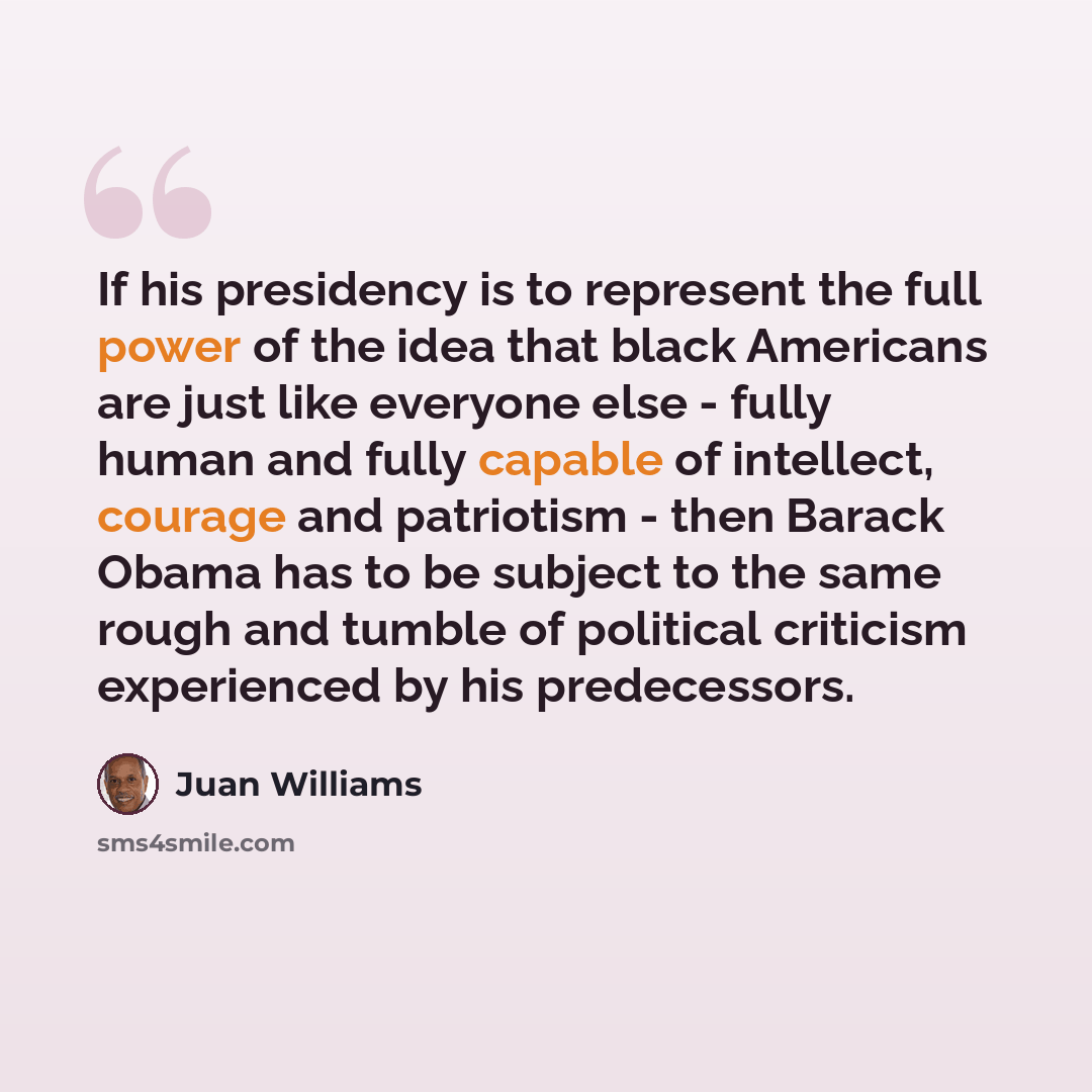 “If his presidency is to represent the full power of the idea that black Americans are just like everyone else - fully human and fully capable of intellect, courage and patriotism - then Barack Obama has to be subject to the same rough and tumble of political criticism experienced by his…” quote by Juan Williams