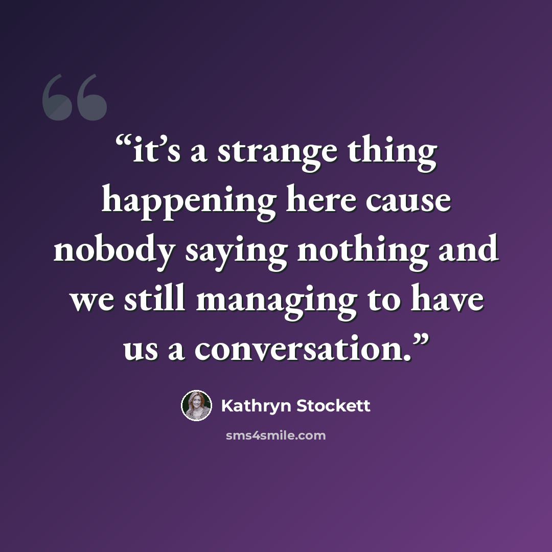 “it’s a strange thing happening here cause nobody saying nothing and we still managing to have us a conversation.” quote by Kathryn Stockett