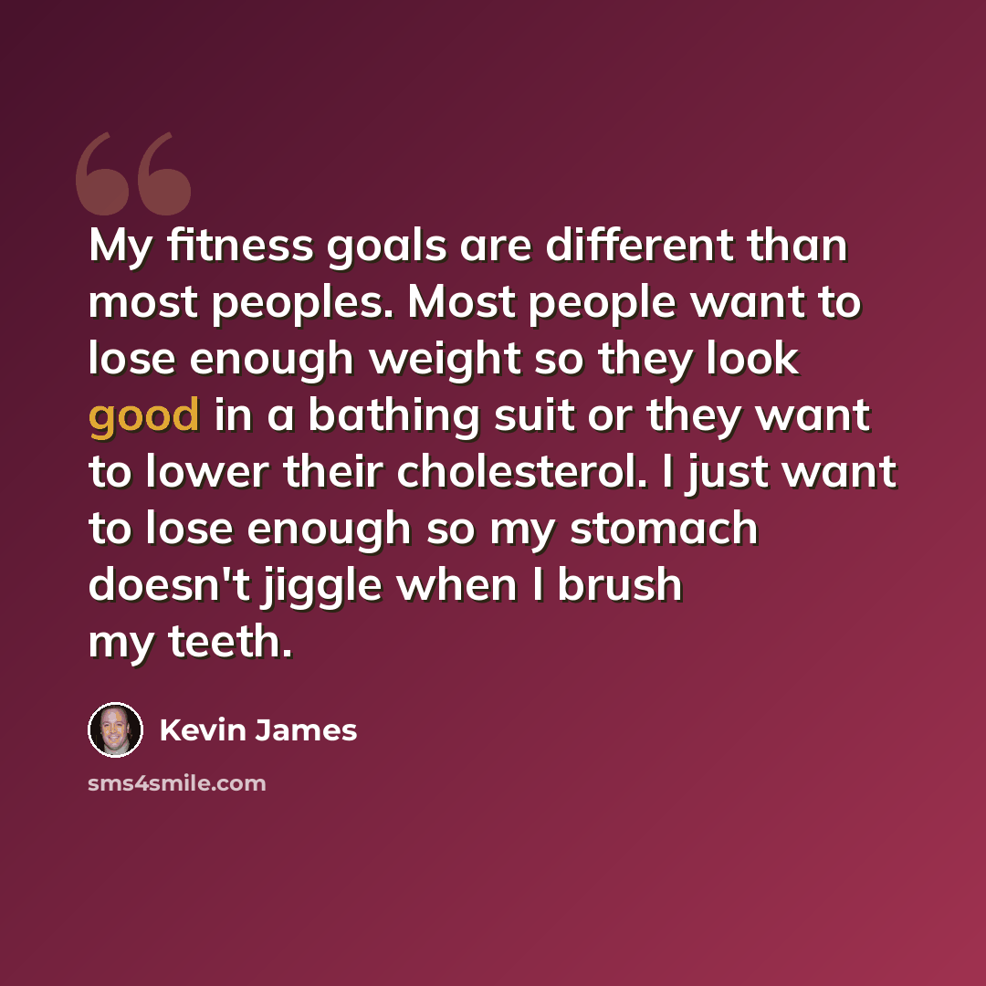 “My fitness goals are different than most peoples. Most people want to lose enough weight so they look good in a bathing suit or they want to lower their cholesterol. I just want to lose enough so my stomach doesn't jiggle when I brush my teeth.” quote by Kevin James
