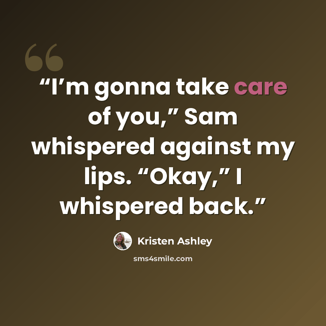 “I’m gonna take care of you,” Sam whispered against my lips. “Okay,” I whispered back.” quote by Kristen Ashley
