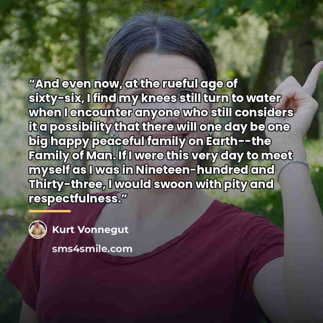 “And even now, at the rueful age of sixty-six, I find my knees still turn to water when I encounter anyone who still considers it a possibility that there will one day be one big happy peaceful family on Earth--the Family of Man. If I were this very day to meet myself as I was in Nineteen-hundred…” quote by Kurt Vonnegut
