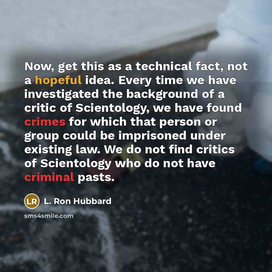 “Now, get this as a technical fact, not a hopeful idea. Every time we have investigated the background of a critic of Scientology, we have found crimes for which that person or group could be imprisoned under existing law. We do not find critics of Scientology who do not have criminal pasts.” quote by L. Ron Hubbard