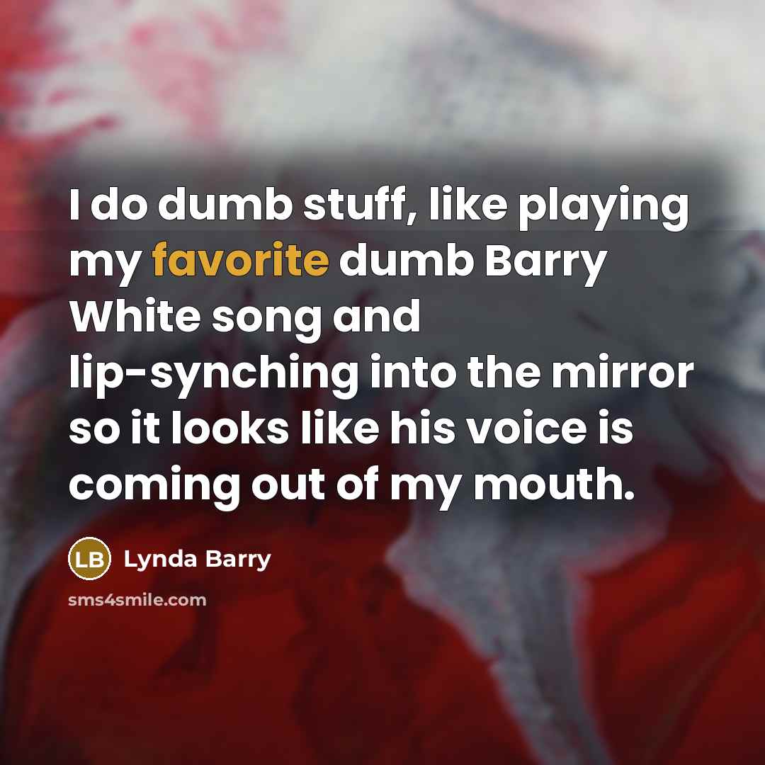 “I do dumb stuff, like playing my favorite dumb Barry White song and lip-synching into the mirror so it looks like his voice is coming out of my mouth.” quote by Lynda Barry
