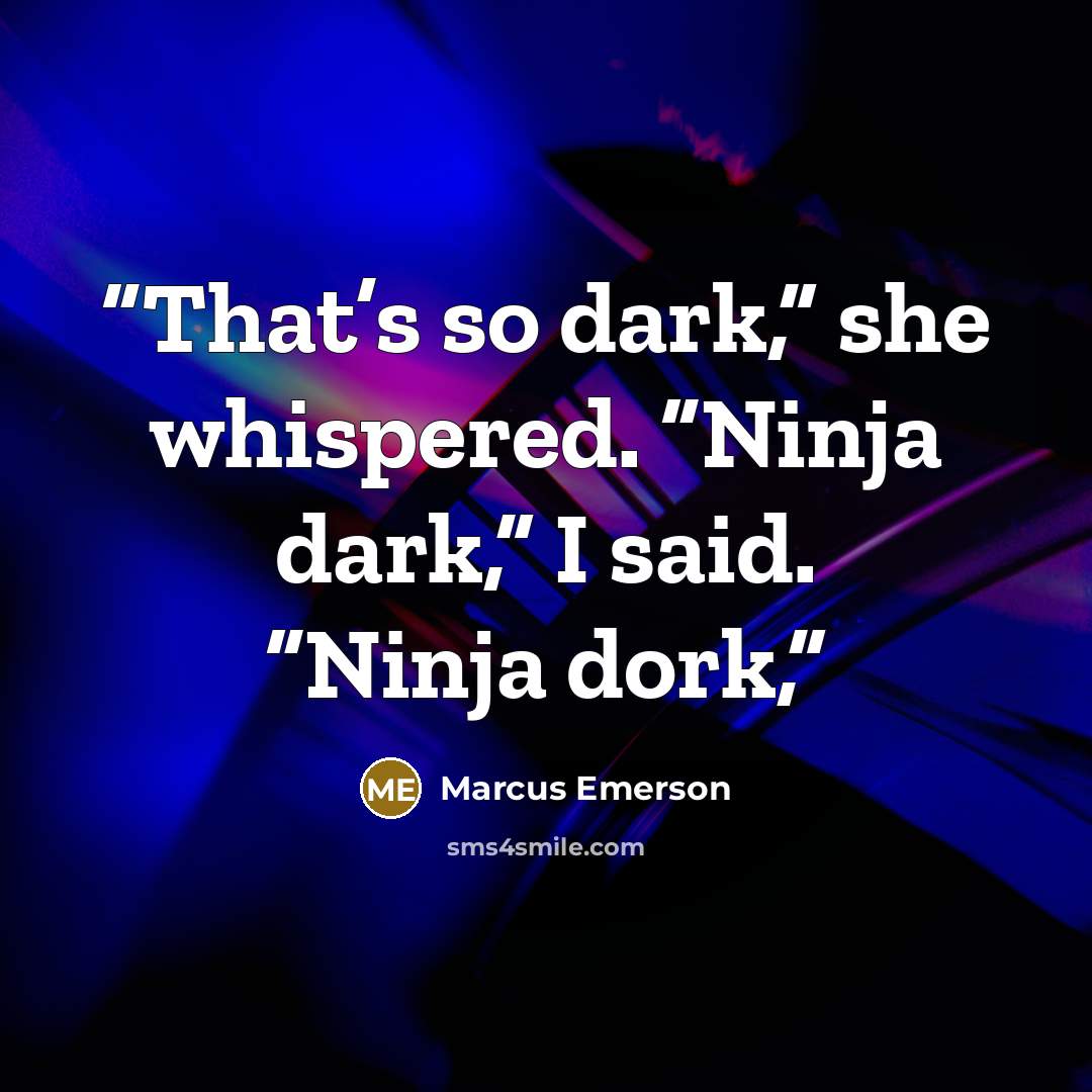 “That’s so dark,” she whispered. “Ninja dark,” I said. “Ninja dork,” quote by Marcus Emerson