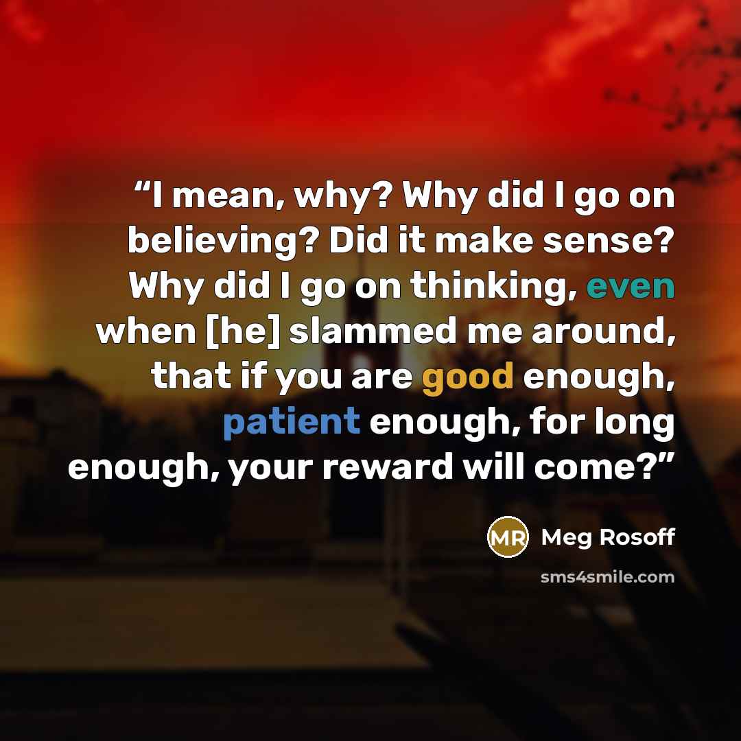 “I mean, why? Why did I go on believing? Did it make sense? Why did I go on thinking, even when [he] slammed me around, that if you are good enough, patient enough, for long enough, your reward will come?” quote by Meg Rosoff