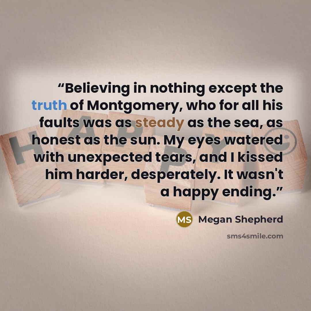 “Believing in nothing except the truth of Montgomery, who for all his faults was as steady as the sea, as honest as the sun. My eyes watered with unexpected tears, and I kissed him harder, desperately. It wasn't a happy ending.” quote by Megan Shepherd