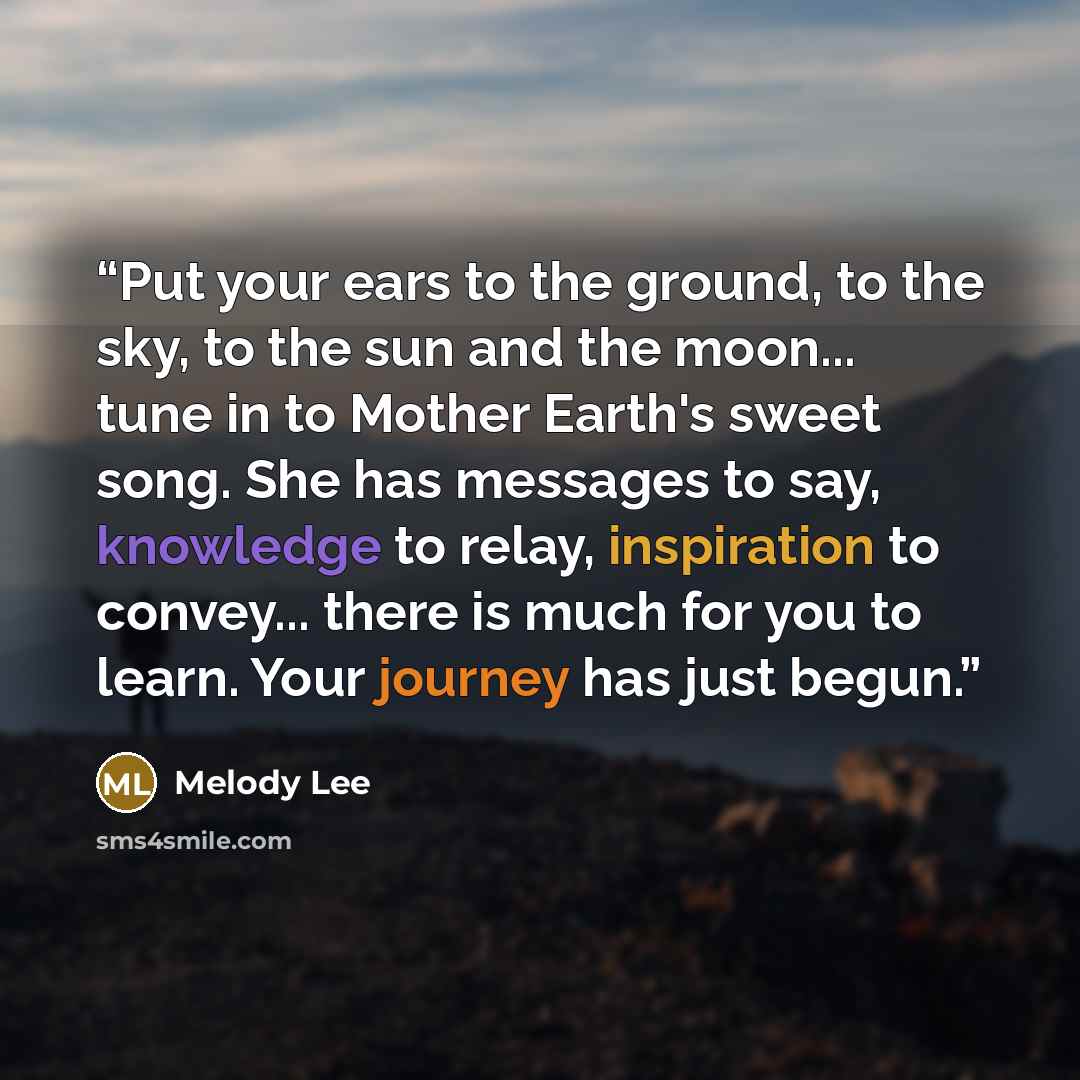 “Put your ears to the ground, to the sky, to the sun and the moon... tune in to Mother Earth's sweet song. She has messages to say, knowledge to relay, inspiration to convey... there is much for you to learn. Your journey has just begun.” quote by Melody Lee