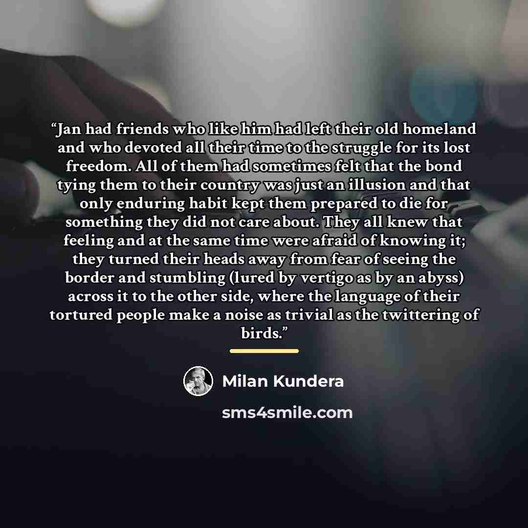 “Jan had friends who like him had left their old homeland and who devoted all their time to the struggle for its lost freedom. All of them had sometimes felt that the bond tying them to their country was just an illusion and that only enduring habit kept them prepared to die for something they did…” quote by Milan Kundera