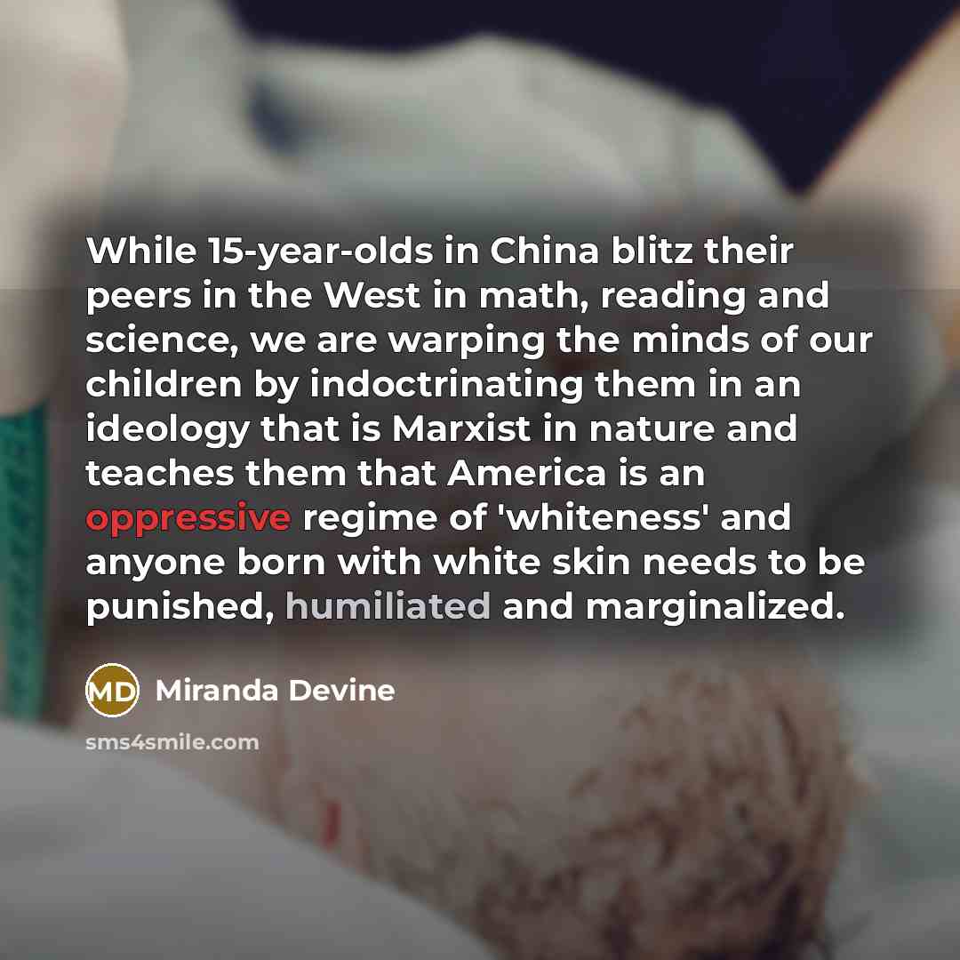 “While 15-year-olds in China blitz their peers in the West in math, reading and science, we are warping the minds of our children by indoctrinating them in an ideology that is Marxist in nature and teaches them that America is an oppressive regime of 'whiteness' and anyone born with white skin…” quote by Miranda Devine