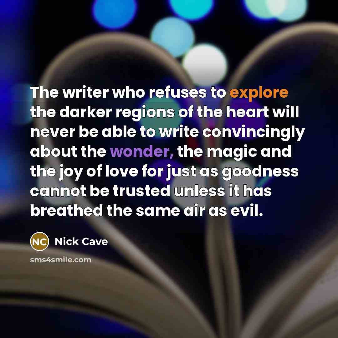 “The writer who refuses to explore the darker regions of the heart will never be able to write convincingly about the wonder, the magic and the joy of love for just as goodness cannot be trusted unless it has breathed the same air as evil.” quote by Nick Cave