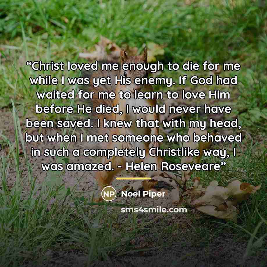 “Christ loved me enough to die for me while I was yet His enemy. If God had waited for me to learn to love Him before He died, I would never have been saved. I knew that with my head, but when I met someone who behaved in such a completely Christlike way, I was amazed. - Helen Roseveare” quote by Noel Piper