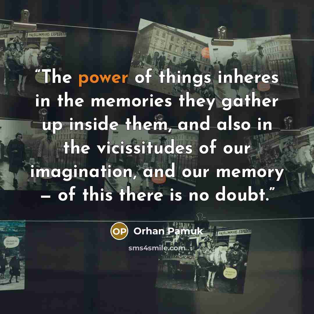 “The power of things inheres in the memories they gather up inside them, and also in the vicissitudes of our imagination, and our memory — of this there is no doubt.” quote by Orhan Pamuk